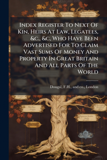 Index Register To Next Of Kin, Heirs At Law, Legatees, &c., &c, Who Have Been Advertised For To Claim Vast Sums Of Money And Property In Great Britain And All Parts Of The World