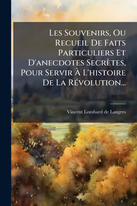 Les Souvenirs, Ou Recueil De Faits Particuliers Et D’anecdotes Secrètes, Pour Servir À L’histoire De La Révolution...