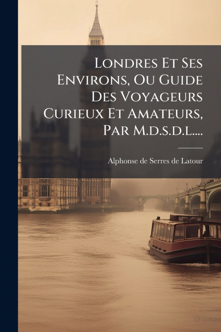 Londres Et Ses Environs, Ou Guide Des Voyageurs Curieux Et Amateurs, Par M.d.s.d.l....