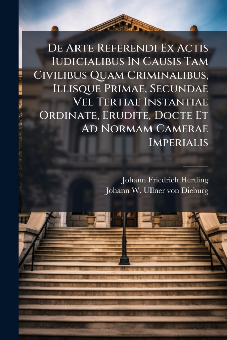 De Arte Referendi Ex Actis Iudicialibus In Causis Tam Civilibus Quam Criminalibus, Illisque Primae, Secundae Vel Tertiae Instantiae Ordinate, Erudite, Docte Et Ad Normam Camerae Imperialis