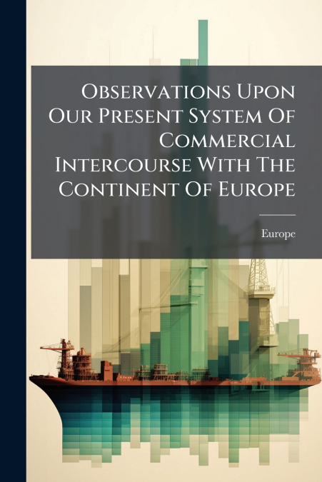 Observations Upon Our Present System Of Commercial Intercourse With The Continent Of Europe