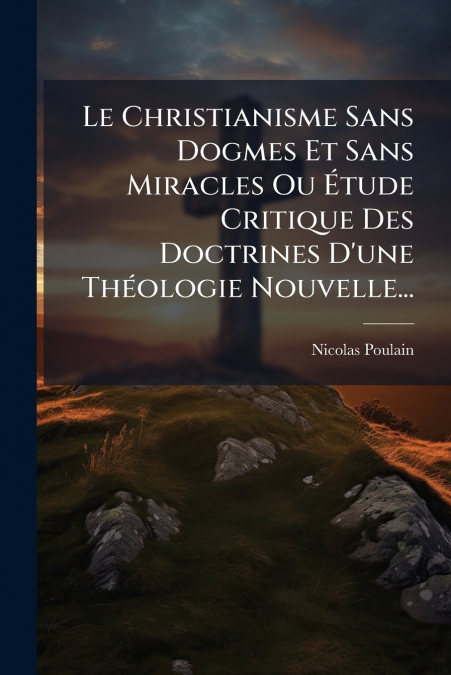 Le Christianisme Sans Dogmes Et Sans Miracles Ou Étude Critique Des Doctrines D’une Théologie Nouvelle...