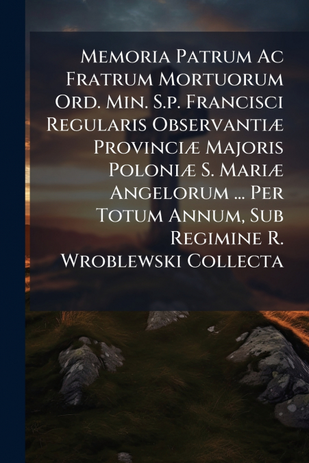 Memoria Patrum Ac Fratrum Mortuorum Ord. Min. S.p. Francisci Regularis Observantiæ Provinciæ Majoris Poloniæ S. Mariæ Angelorum ... Per Totum Annum, Sub Regimine R. Wroblewski Collecta