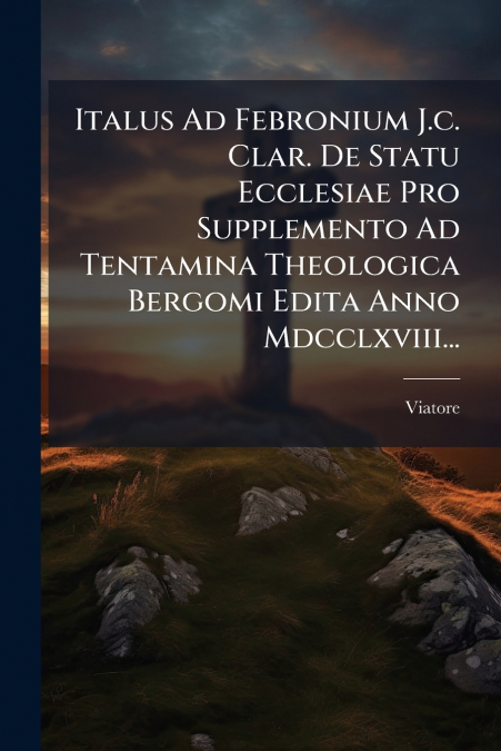 Italus Ad Febronium J.c. Clar. De Statu Ecclesiae Pro Supplemento Ad Tentamina Theologica Bergomi Edita Anno Mdcclxviii...