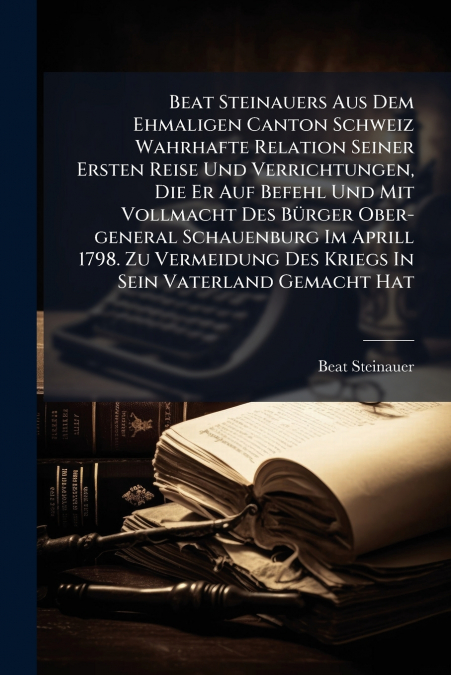 Beat Steinauers Aus Dem Ehmaligen Canton Schweiz Wahrhafte Relation Seiner Ersten Reise Und Verrichtungen, Die Er Auf Befehl Und Mit Vollmacht Des Bürger Ober-general Schauenburg Im Aprill 1798. Zu Ve