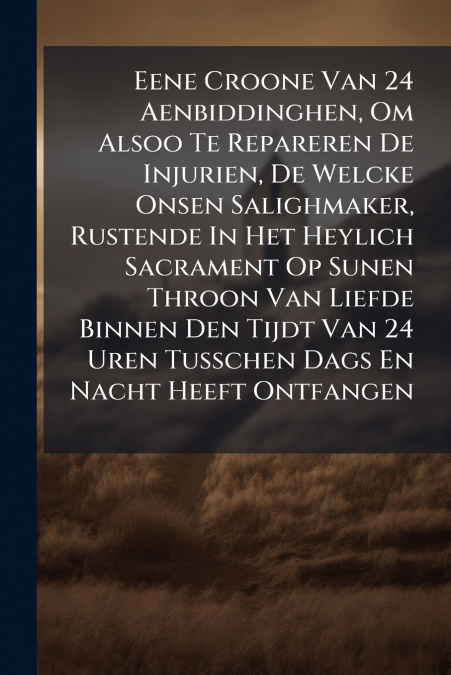 Eene Croone Van 24 Aenbiddinghen, Om Alsoo Te Repareren De Injurien, De Welcke Onsen Salighmaker, Rustende In Het Heylich Sacrament Op Sunen Throon Van Liefde Binnen Den Tijdt Van 24 Uren Tusschen Dag