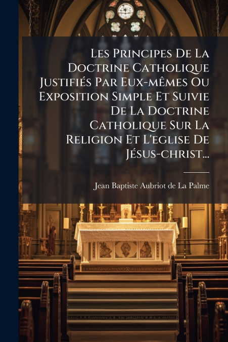 Les Principes De La Doctrine Catholique Justifiés Par Eux-mêmes Ou Exposition Simple Et Suivie De La Doctrine Catholique Sur La Religion Et L’eglise De Jésus-christ...