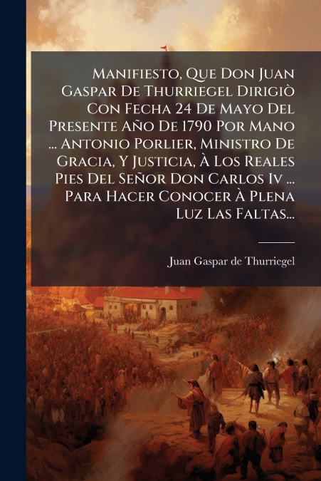 Manifiesto, Que Don Juan Gaspar De Thurriegel Dirigiò Con Fecha 24 De Mayo Del Presente Año De 1790 Por Mano ... Antonio Porlier, Ministro De Gracia, Y Justicia, À Los Reales Pies Del Señor Don Carlos