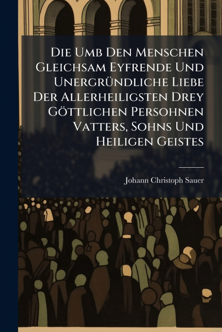Die Umb Den Menschen Gleichsam Eyfrende Und Unergründliche Liebe Der Allerheiligsten Drey Göttlichen Persohnen Vatters, Sohns Und Heiligen Geistes