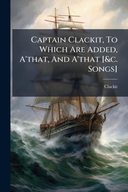 Captain Clackit, To Which Are Added, A’that, And A’that [&c. Songs]