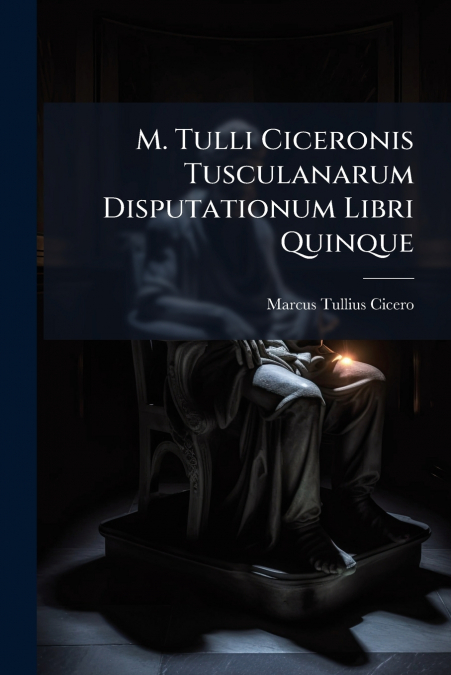 M. Tulli Ciceronis Tusculanarum Disputationum Libri Quinque