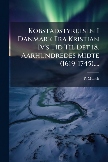 Kobstadstyrelsen I Danmark Fra Kristian Iv’s Tid Til Det 18. Aarhundredes Midte (1619-1745)....