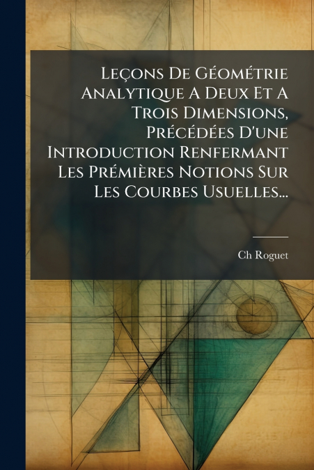 Leçons De Géométrie Analytique A Deux Et A Trois Dimensions, Précédées D’une Introduction Renfermant Les Prémières Notions Sur Les Courbes Usuelles...