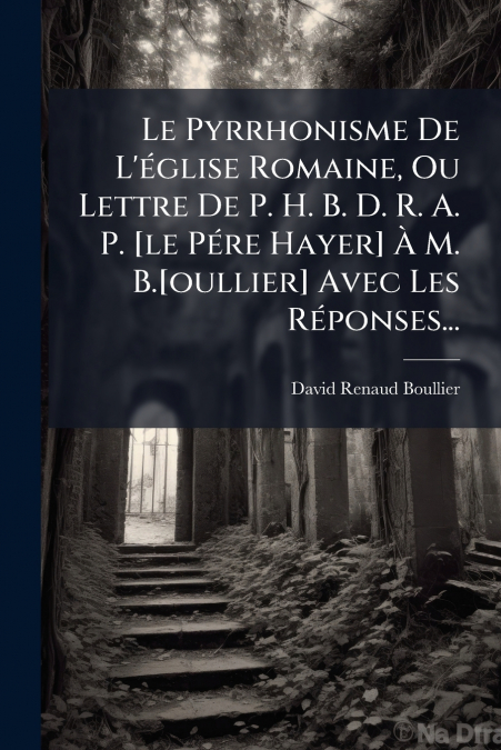 Le Pyrrhonisme De L’église Romaine, Ou Lettre De P. H. B. D. R. A. P. [le Pére Hayer] À M. B.[oullier] Avec Les Réponses...