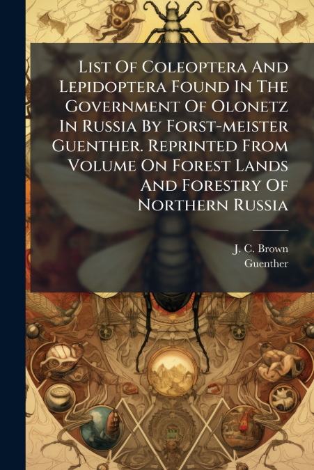 List Of Coleoptera And Lepidoptera Found In The Government Of Olonetz In Russia By Forst-meister Guenther. Reprinted From Volume On Forest Lands And Forestry Of Northern Russia