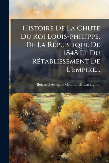 Histoire De La Chute Du Roi Louis-philippe, De La République De 1848 Et Du Rétablissement De L’empire...
