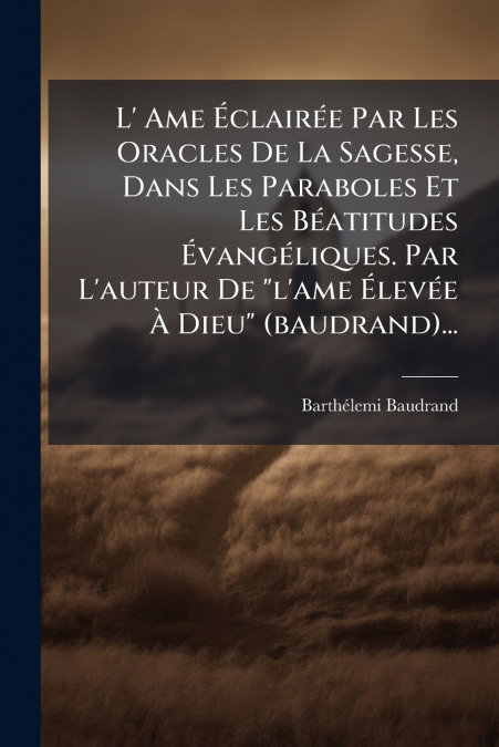 L’ Ame Éclairée Par Les Oracles De La Sagesse, Dans Les Paraboles Et Les Béatitudes Évangéliques. Par L’auteur De 'l’ame Élevée À Dieu' (baudrand)...