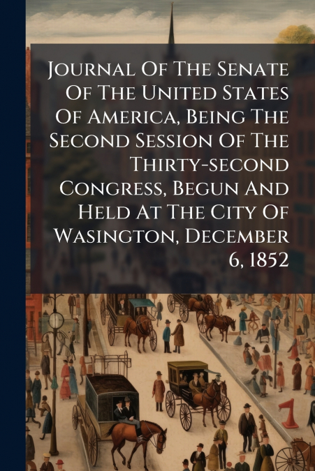 Journal Of The Senate Of The United States Of America, Being The Second Session Of The Thirty-second Congress, Begun And Held At The City Of Wasington, December 6, 1852