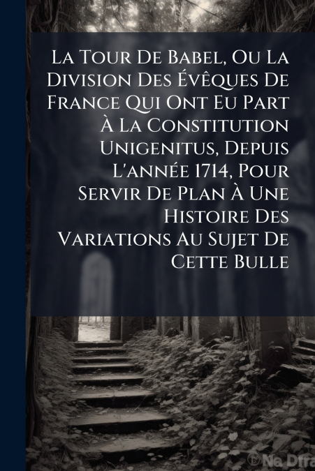 La Tour De Babel, Ou La Division Des Évêques De France Qui Ont Eu Part À La Constitution Unigenitus, Depuis L’année 1714, Pour Servir De Plan À Une Histoire Des Variations Au Sujet De Cette Bulle