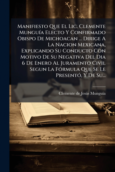 Manifiesto Que El Lic. Clemente Munguía Electo Y Confirmado Obispo De Michoacan ... Dirige A La Nacion Mexicana, Explicando Su Conducto Con Motivo De Su Negativa Del Dia 6 De Enero Al Juramento Civil 