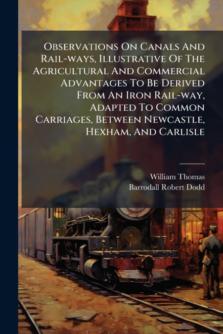 Observations On Canals And Rail-ways, Illustrative Of The Agricultural And Commercial Advantages To Be Derived From An Iron Rail-way, Adapted To Common Carriages, Between Newcastle, Hexham, And Carlis