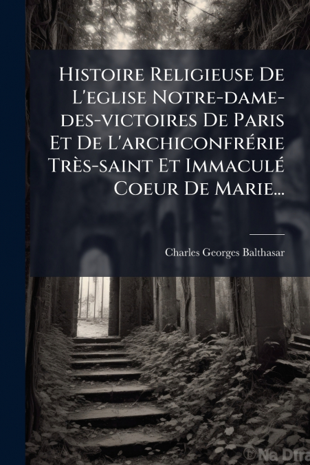 Histoire Religieuse De L’eglise Notre-dame-des-victoires De Paris Et De L’archiconfrérie Très-saint Et Immaculé Coeur De Marie...