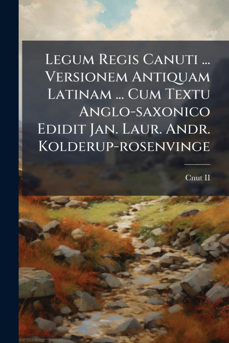 Legum Regis Canuti ... Versionem Antiquam Latinam ... Cum Textu Anglo-saxonico Edidit Jan. Laur. Andr. Kolderup-rosenvinge