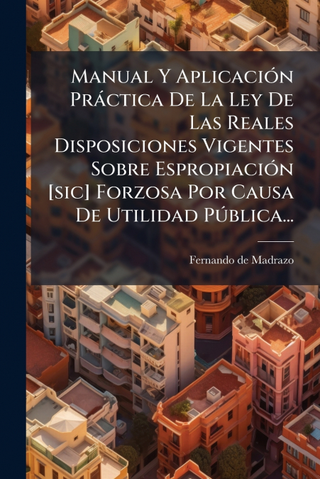 Manual Y Aplicación Práctica De La Ley De Las Reales Disposiciones Vigentes Sobre Espropiación [sic] Forzosa Por Causa De Utilidad Pública...