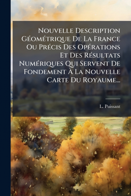 Nouvelle Description Géométrique De La France Ou Précis Des Opérations Et Des Résultats Numériques Qui Servent De Fondement À La Nouvelle Carte Du Royaume...
