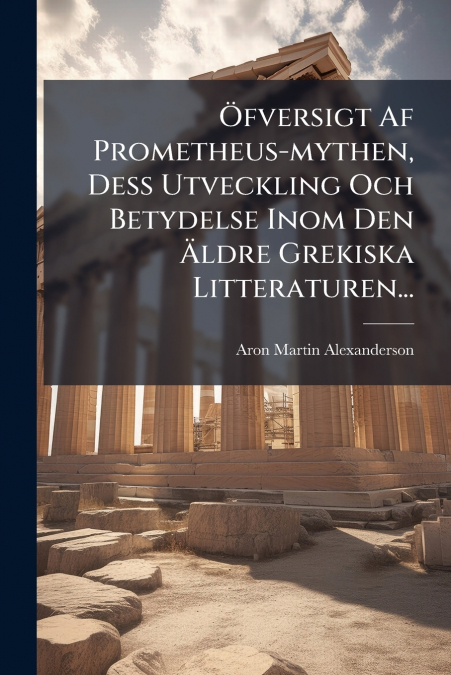 Öfversigt Af Prometheus-mythen, Dess Utveckling Och Betydelse Inom Den Äldre Grekiska Litteraturen...