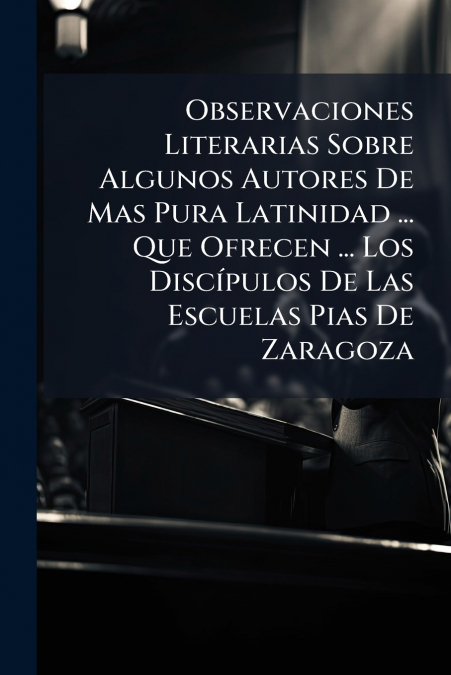 Observaciones Literarias Sobre Algunos Autores De Mas Pura Latinidad ... Que Ofrecen ... Los Discípulos De Las Escuelas Pias De Zaragoza