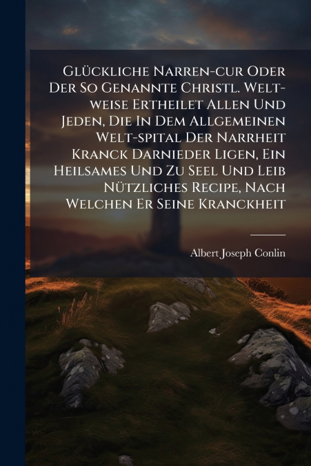 Glückliche Narren-cur Oder Der So Genannte Christl. Welt-weise Ertheilet Allen Und Jeden, Die In Dem Allgemeinen Welt-spital Der Narrheit Kranck Darnieder Ligen, Ein Heilsames Und Zu Seel Und Leib Nüt