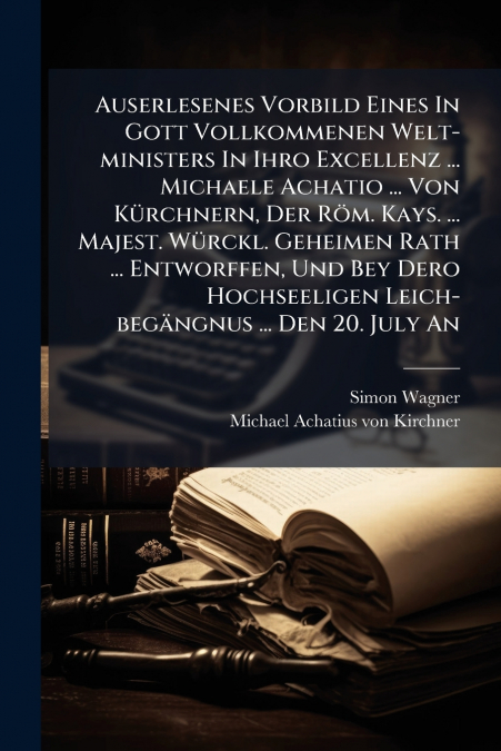 Auserlesenes Vorbild Eines In Gott Vollkommenen Welt-ministers In Ihro Excellenz ... Michaele Achatio ... Von Kürchnern, Der Röm. Kays. ... Majest. Würckl. Geheimen Rath ... Entworffen, Und Bey Dero H