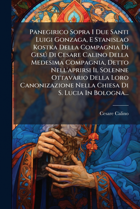 Panegirico Sopra I Due Santi Luigi Gonzaga, E Stanislao Kostka Della Compagnia Di Gesú Di Cesare Calino Della Medesima Compagnia, Detto Nell’aprirsi Il Solenne Ottavario Della Loro Canonizazione Nella
