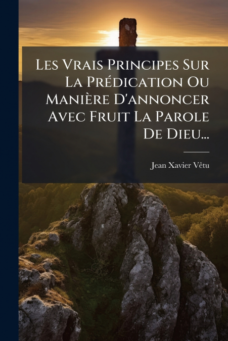 Les Vrais Principes Sur La Prédication Ou Manière D’annoncer Avec Fruit La Parole De Dieu...