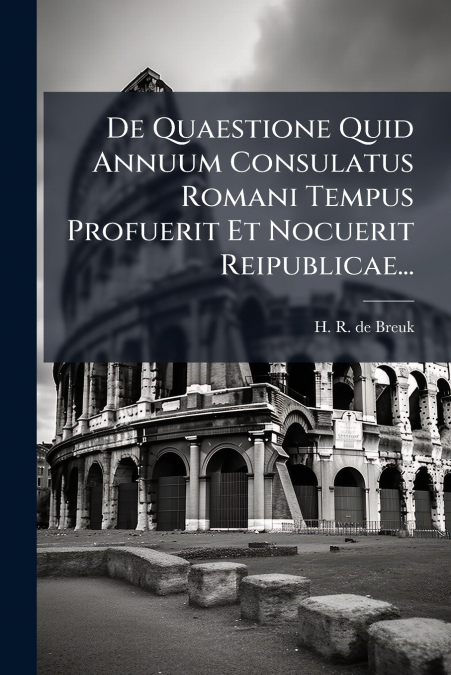 De Quaestione Quid Annuum Consulatus Romani Tempus Profuerit Et Nocuerit Reipublicae...