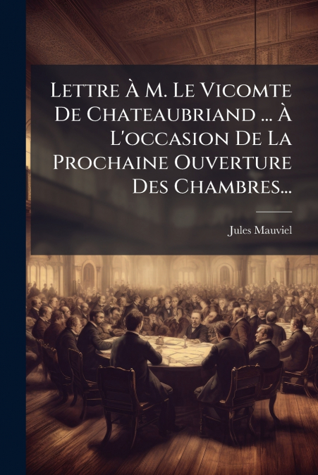 Lettre À M. Le Vicomte De Chateaubriand ... À L’occasion De La Prochaine Ouverture Des Chambres...