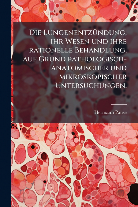 Die Lungenentzündung, ihr Wesen und ihre rationelle Behandlung, auf Grund pathologisch-anatomischer und mikroskopischer Untersuchungen.
