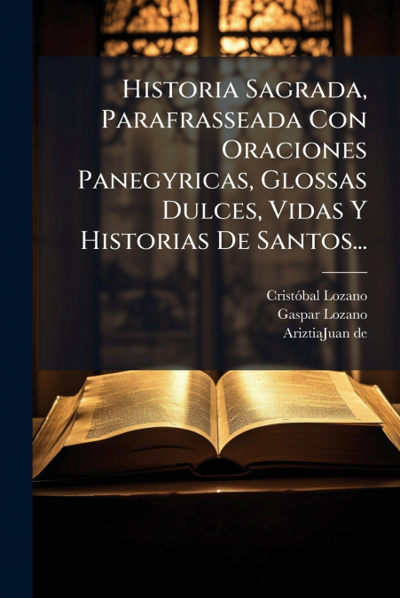 Historia Sagrada, Parafrasseada Con Oraciones Panegyricas, Glossas Dulces, Vidas Y Historias De Santos...