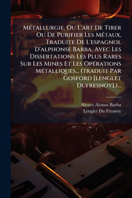 Métallurgie, Ou L’art De Tirer Ou De Purifier Les Métaux, Traduite De L’espagnol D’alphonse Barba, Avec Les Dissertations Les Plus Rares Sur Les Mines Et Les Opérations Métalliques... (traduit Par Gos