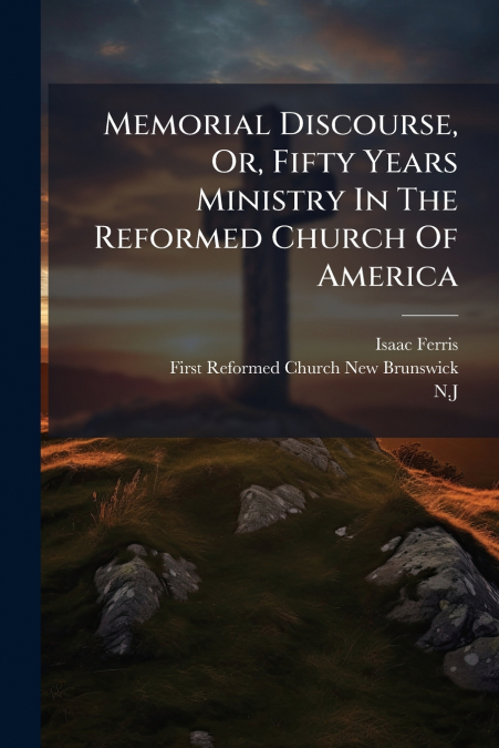 Memorial Discourse, Or, Fifty Years Ministry In The Reformed Church Of America