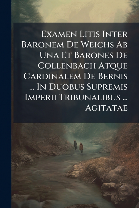 Examen Litis Inter Baronem De Weichs Ab Una Et Barones De Collenbach Atque Cardinalem De Bernis ... In Duobus Supremis Imperii Tribunalibus ... Agitatae