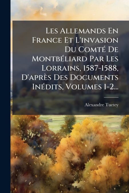 Les Allemands En France Et L’invasion Du Comté De Montbéliard Par Les Lorrains, 1587-1588, D’après Des Documents Inédits, Volumes 1-2...