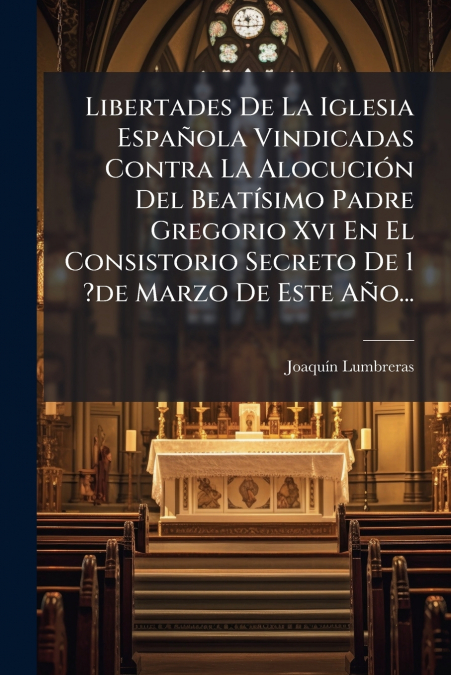 Libertades De La Iglesia Española Vindicadas Contra La Alocución Del Beatísimo Padre Gregorio Xvi En El Consistorio Secreto De 1 ?de Marzo De Este Año...