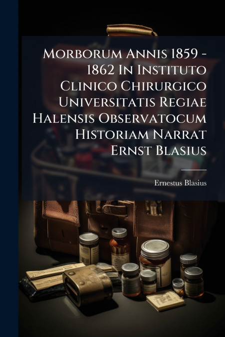 Morborum Annis 1859 - 1862 In Instituto Clinico Chirurgico Universitatis Regiae Halensis Observatocum Historiam Narrat Ernst Blasius