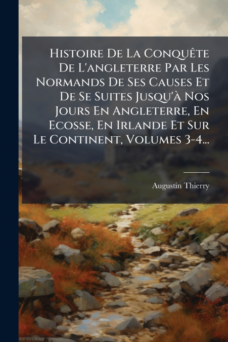 Histoire De La Conquête De L’angleterre Par Les Normands De Ses Causes Et De Se Suites Jusqu’à Nos Jours En Angleterre, En Ecosse, En Irlande Et Sur Le Continent, Volumes 3-4...