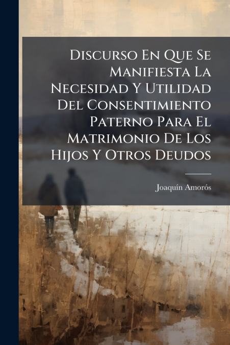 Discurso En Que Se Manifiesta La Necesidad Y Utilidad Del Consentimiento Paterno Para El Matrimonio De Los Hijos Y Otros Deudos