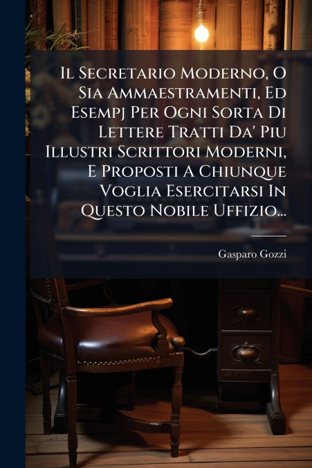 Il Secretario Moderno, O Sia Ammaestramenti, Ed Esempj Per Ogni Sorta Di Lettere Tratti Da’ Piu Illustri Scrittori Moderni, E Proposti A Chiunque Voglia Esercitarsi In Questo Nobile Uffizio...