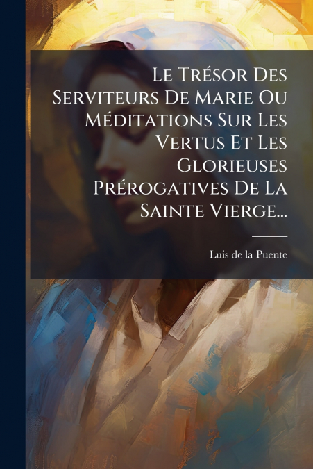 Le Trésor Des Serviteurs De Marie Ou Méditations Sur Les Vertus Et Les Glorieuses Prérogatives De La Sainte Vierge...