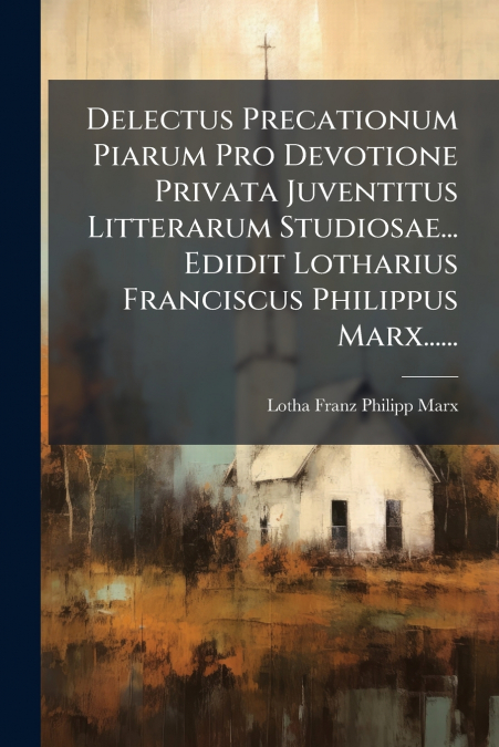 Delectus Precationum Piarum Pro Devotione Privata Juventitus Litterarum Studiosae... Edidit Lotharius Franciscus Philippus Marx......